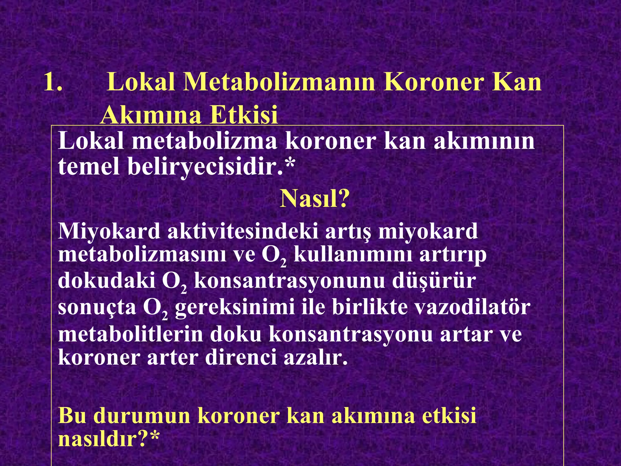 1.  Lokal Metabolizmanın Koroner Kan
    Akımına Etkisi
 Lokal metabolizma koroner kan akımının
 temel beliryecisidir.*
                     Nasıl?
 Miyokard aktivitesindeki artış miyokard
 metabolizmasını ve O2 kullanımını artırıp
 dokudaki O2 konsantrasyonunu düşürür
 sonuçta O2 gereksinimi ile birlikte vazodilatör
 metabolitlerin doku konsantrasyonu artar ve
 koroner arter direnci azalır.

 Bu durumun koroner kan akımına etkisi
 nasıldır?*
 