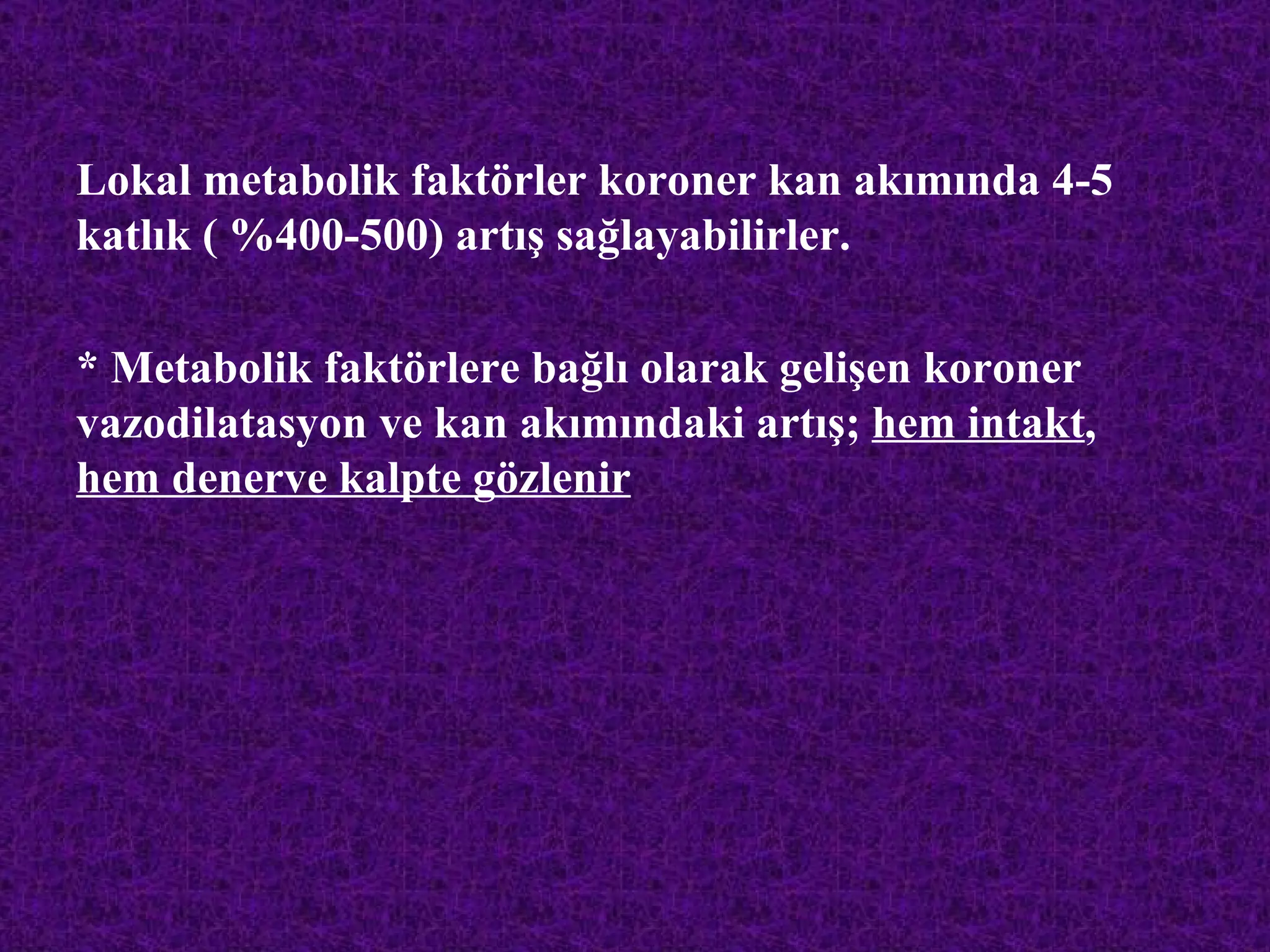 Lokal metabolik faktörler koroner kan akımında 4-5
katlık ( %400-500) artış sağlayabilirler.

* Metabolik faktörlere bağlı olarak gelişen koroner
vazodilatasyon ve kan akımındaki artış; hem intakt,
hem denerve kalpte gözlenir
 