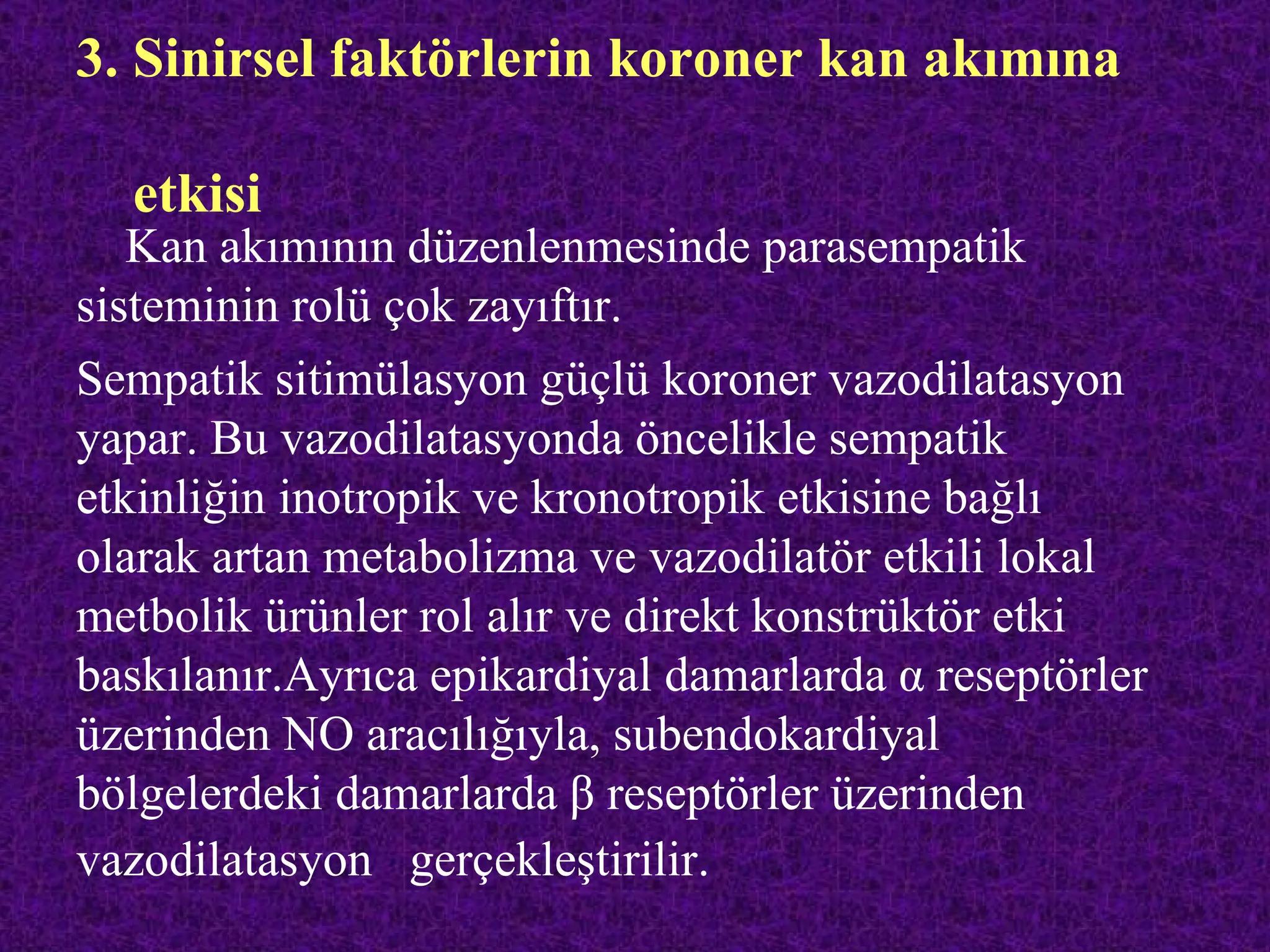 3. Sinirsel faktörlerin koroner kan akımına

  etkisi
   Kan akımının düzenlenmesinde parasempatik
sisteminin rolü çok zayıftır.
Sempatik sitimülasyon güçlü koroner vazodilatasyon
yapar. Bu vazodilatasyonda öncelikle sempatik
etkinliğin inotropik ve kronotropik etkisine bağlı
olarak artan metabolizma ve vazodilatör etkili lokal
metbolik ürünler rol alır ve direkt konstrüktör etki
baskılanır.Ayrıca epikardiyal damarlarda α reseptörler
üzerinden NO aracılığıyla, subendokardiyal
bölgelerdeki damarlarda β reseptörler üzerinden
vazodilatasyon gerçekleştirilir.
 