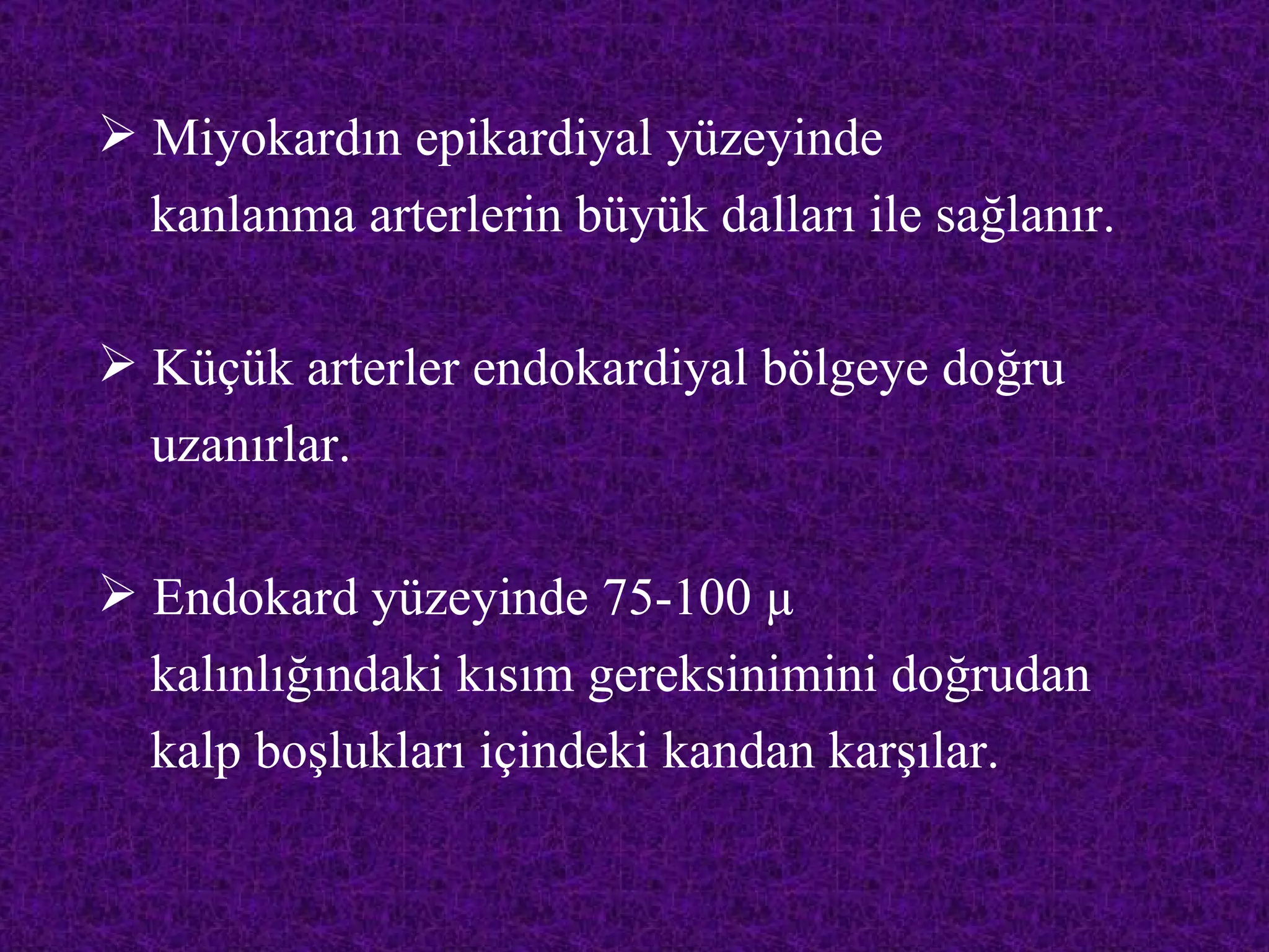  Miyokardın epikardiyal yüzeyinde
  kanlanma arterlerin büyük dalları ile sağlanır.

 Küçük arterler endokardiyal bölgeye doğru
  uzanırlar.

 Endokard yüzeyinde 75-100 µ
  kalınlığındaki kısım gereksinimini doğrudan
  kalp boşlukları içindeki kandan karşılar.
 