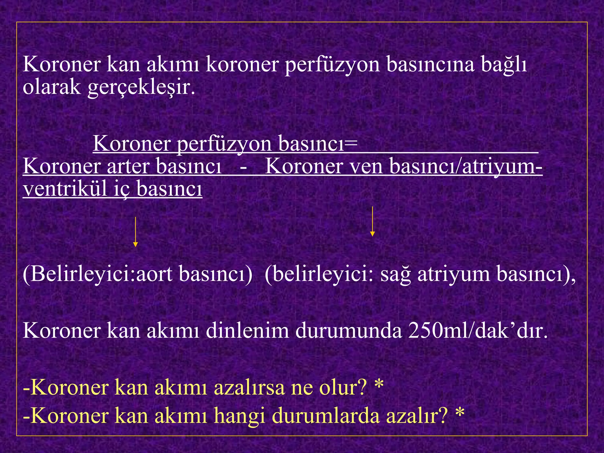 Koroner kan akımı koroner perfüzyon basıncına bağlı
olarak gerçekleşir.

       Koroner perfüzyon basıncı=
Koroner arter basıncı - Koroner ven basıncı/atriyum-
ventrikül iç basıncı


(Belirleyici:aort basıncı) (belirleyici: sağ atriyum basıncı),

Koroner kan akımı dinlenim durumunda 250ml/dak’dır.

-Koroner kan akımı azalırsa ne olur? *
-Koroner kan akımı hangi durumlarda azalır? *
 