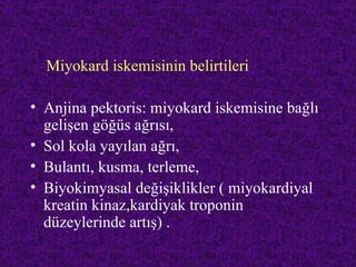 Miyokard iskemisinin belirtileri

• Anjina pektoris: miyokard iskemisine bağlı
  gelişen göğüs ağrısı,
• Sol kola yayılan ağrı,
• Bulantı, kusma, terleme,
• Biyokimyasal değişiklikler ( miyokardiyal
  kreatin kinaz,kardiyak troponin
  düzeylerinde artış) .
 