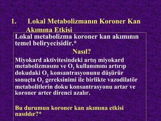 1.  Lokal Metabolizmanın Koroner Kan
    Akımına Etkisi
 Lokal metabolizma koroner kan akımının
 temel beliryecisidir.*
                     Nasıl?
 Miyokard aktivitesindeki artış miyokard
 metabolizmasını ve O2 kullanımını artırıp
 dokudaki O2 konsantrasyonunu düşürür
 sonuçta O2 gereksinimi ile birlikte vazodilatör
 metabolitlerin doku konsantrasyonu artar ve
 koroner arter direnci azalır.

 Bu durumun koroner kan akımına etkisi
 nasıldır?*
 