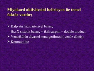 Miyokard aktivitesini belirleyen üç temel
faktör vardır;

 Kalp atış hızı, arteriyel basınç
  Hız X sistolik basınç = ikili çarpım = double product
 Ventrikülün diyastol sonu gerilmesi ( venöz dönüş)
 Kontraktilite
 