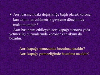  Aort basıncındaki değişikliğe bağlı olarak koroner
  kan akımı izovolümetrik gevşeme döneminde
  maksimumdur.*
  Aort basıncını etkileyen aort kapağı stenozu yada
yetmezliği durumlarında koroner kan akımı da
bozulur.

      Aort kapağı stenozunda bozulma nasıldır?
      Aort kapağı yetmezliğinde bozulma nasıldır?
 