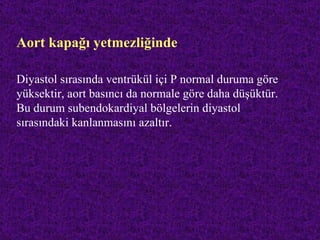 Aort kapağı yetmezliğinde

Diyastol sırasında ventrükül içi P normal duruma göre
yüksektir, aort basıncı da normale göre daha düşüktür.
Bu durum subendokardiyal bölgelerin diyastol
sırasındaki kanlanmasını azaltır.
 