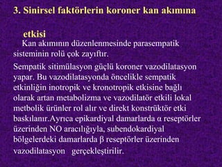 3. Sinirsel faktörlerin koroner kan akımına

  etkisi
   Kan akımının düzenlenmesinde parasempatik
sisteminin rolü çok zayıftır.
Sempatik sitimülasyon güçlü koroner vazodilatasyon
yapar. Bu vazodilatasyonda öncelikle sempatik
etkinliğin inotropik ve kronotropik etkisine bağlı
olarak artan metabolizma ve vazodilatör etkili lokal
metbolik ürünler rol alır ve direkt konstrüktör etki
baskılanır.Ayrıca epikardiyal damarlarda α reseptörler
üzerinden NO aracılığıyla, subendokardiyal
bölgelerdeki damarlarda β reseptörler üzerinden
vazodilatasyon gerçekleştirilir.
 