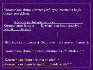 Koroner kan akımı koroner perfüzyon basıncına bağlı
olarak gerçekleşir.

       Koroner perfüzyon basıncı=
Koroner arter basıncı - Koroner ven basıncı/atriyum-
ventrikül iç basıncı


(Belirleyici:aort basıncı) (belirleyici: sağ atriyum basıncı),

Koroner kan akımı dinlenim durumunda 250ml/dak’dır.

-Koroner kan akımı azalırsa ne olur? *
-Koroner kan akımı hangi durumlarda azalır? *
 