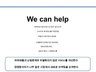 We can help
소비자와 중개업소를 직접연결
부동산거래시장의 정보화
차별화된 검색방식과 정보제공
정보비대칭 해소
공급자 중심 -> 양방향소통
매력적인 집이라면 어디든지 갈수있게
허위매물의 난립문제와 차별화되지 않은 서비스를 개선한다
경쟁참여자가 너무 많은 시장에서 새로운 마케팅을 모색한다
 