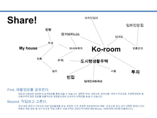 Share!
Ko-room
빌라
투자
임대인네트워크
외국인임대
학생
원룸관리
서울
임차인모집
단기비지니스
아시아국가
임대업
원룸
도시형생활주택주택
My house
빈방
빈집
First. 매물정보를 공유한다.
Second. 직접보고 고른다.
정보의 신뢰성은 최대한의 공개정보를 통해 얻을 수 있습니다. 정확한 위치, 내부사진, 관리내용, 계약시 주의사항, 주변환경정보 등
사용자에게 많은 정보를 효율적으로 제공함으로써 소비자의 선택권을 높일 수 있습니다.
국내 모든 장단기 거주수요 대상 정보플래폼 조성. 부당한 가격, 부당한 정보로부터의 해방. 내 눈으로 보고 내가 선택한 집에서 산다.
부동산 제공 정보 중 내가 눈으로 직접 고른다. 비공식적인 개인간직거래의 폐단해소(ex. 100만회원 피터팬 전월세사기)
 