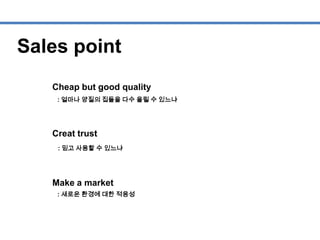 Sales point
Cheap but good quality
Creat trust
Make a market
: 얼마나 양질의 집들을 다수 올릴 수 있느냐
: 믿고 사용할 수 있느냐
: 새로운 환경에 대한 적응성
 