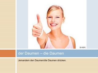 der Daumen – die Daumen 
Jemandem den Daumen/die Daumen drücken. 
 