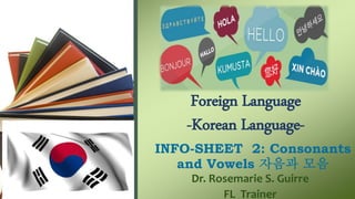 Foreign Language
-Korean Language-
INFO-SHEET 2: Consonants
and Vowels 자음과 모음
Dr. Rosemarie S. Guirre
FL Trainer
 