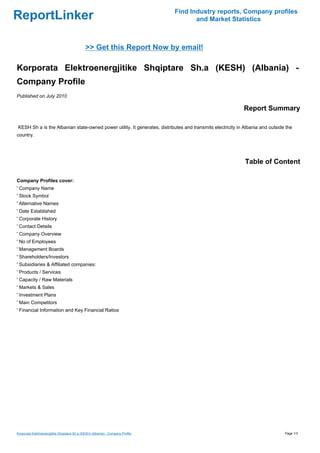 Find Industry reports, Company profiles
ReportLinker                                                                            and Market Statistics



                                              >> Get this Report Now by email!

Korporata Elektroenergjitike Shqiptare Sh.a (KESH) (Albania) -
Company Profile
Published on July 2010

                                                                                                           Report Summary

KESH Sh a is the Albanian state-owned power utility. It generates, distributes and transmits electricity in Albania and outside the
country.




                                                                                                            Table of Content

Company Profiles cover:
' Company Name
' Stock Symbol
' Alternative Names
' Date Established
' Corporate History
' Contact Details
' Company Overview
' No of Employees
' Management Boards
' Shareholders/Investors
' Subsidiaries & Affiliated companies:
' Products / Services
' Capacity / Raw Materials
' Markets & Sales
' Investment Plans
' Main Competitors
' Financial Information and Key Financial Ratios




Korporata Elektroenergjitike Shqiptare Sh.a (KESH) (Albania) - Company Profile                                                 Page 1/3
 