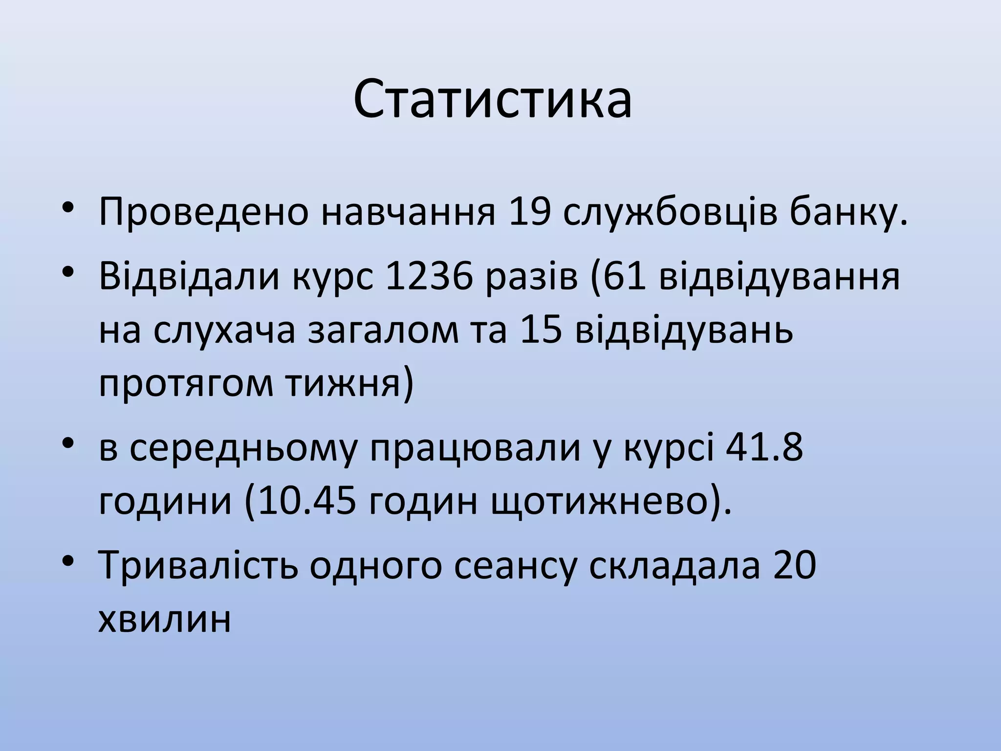 Статистика
• Проведено навчання 19 службовців банку.
• Відвідали курс 1236 разів (61 відвідування
на слухача загалом та 15 відвідувань
протягом тижня)
• в середньому працювали у курсі 41.8
години (10.45 годин щотижнево).
• Тривалість одного сеансу складала 20
хвилин
 