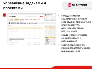 Управление задачами и
проектами
                        •
                            сотрудник может
                            самостоятельно ставить
                            себе задачи, принимать их
                            от руководителя,
                            делегировать своим
                            подчиненным
                        •
                            в задаче можно указать
                            соисполнителей и
                            наблюдателей
                        •
                            задачи над проектом
                            можно представить в виде
                            диаграммы Ганта
 