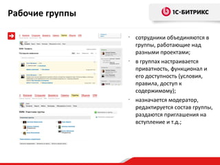 Рабочие группы

                 •
                     сотрудники объединяются в
                     группы, работающие над
                     разными проектами;
                 •
                     в группах настраивается
                     приватность, функционал и
                     его доступность (условия,
                     правила, доступ к
                     содержимому);
                 •
                     назначается модератор,
                     редактируется состав группы,
                     раздаются приглашения на
                     вступление и т.д.;
 