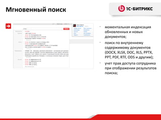 Мгновенный поиск

                   •
                       моментальная индексация
                       обновленных и новых
                       документов;
                   •
                       поиск по внутреннему
                       содержимому документов
                       (DOCX, XLSX, DOC, XLS, PPTX,
                       PPT, PDF, RTF, ODS и другим);
                   •
                       учет прав доступа сотрудника
                       при отображении результатов
                       поиска;
 