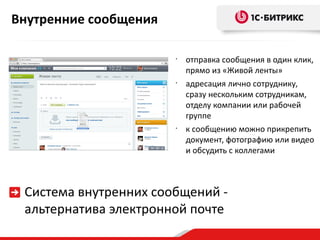 Внутренние сообщения

                       •
                           отправка сообщения в один клик,
                           прямо из «Живой ленты»
                       •
                           адресация лично сотруднику,
                           сразу нескольким сотрудникам,
                           отделу компании или рабочей
                           группе
                       •
                           к сообщению можно прикрепить
                           документ, фотографию или видео
                           и обсудить с коллегами



 Система внутренних сообщений -
 альтернатива электронной почте
 