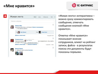 «Мне нравится»

                 «Живая лента» интерактивна –
                 можно сразу комментировать
                 сообщения, отмечать
                 сообщения кнопкой «Мне
                 нравится».

                 Отметка «Мне нравится»
                 показывает мнение
                 сотрудников, влияет на рейтинг
                 записи, файла - в результатах
                 поиска эти документы будут
                 показаны первыми.
 