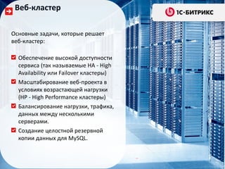 Веб-кластер

Основные задачи, которые решает
веб-кластер:

  Обеспечение высокой доступности
  сервиса (так называемые HA - High
  Availability или Failover кластеры)
  Масштабирование веб-проекта в
  условиях возрастающей нагрузки
  (HP - High Performance кластеры)
  Балансирование нагрузки, трафика,
  данных между несколькими
  серверами.
  Создание целостной резервной
  копии данных для MySQL.
 