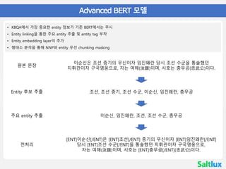 한국어 BERT
• 04 Advanced BERT 모델
• KBQA에서 가장 중요한 entity 정보가 기존 BERT에서는 무시
• Entity linking을 통한 주요 entity 추출 및 entity tag 부착
• Entity embedding layer의 추가
• 형태소 분석을 통해 NNP와 entity 우선 chunking masking
이순신은 조선 중기의 무신이자 임진왜란 당시 조선 수군을 통솔했던
지휘관이자 구국영웅으로, 자는 여해(汝諧)이며, 시호는 충무공(忠武公)이다.
조선, 조선 중기, 조선 수군, 이순신, 임진왜란, 충무공
이순신, 임진왜란, 조선, 조선 수군, 충무공
[ENT]이순신[/ENT]은 [ENT]조선[/ENT] 중기의 무신이자 [ENT]임진왜란[/ENT]
당시 [ENT]조선 수군[/ENT]을 통솔했던 지휘관이자 구국영웅으로,
자는 여해(汝諧)이며, 시호는 [ENT]충무공[/ENT](忠武公)이다.
원본 문장
Entity 후보 추출
주요 entity 추출
전처리
 