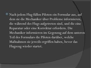 Nach jedem Flug füllen Piloten ein Formular aus, auf dem sie die Mechaniker über Probleme informieren, die während des Flugs aufgetreten sind, und die eine Reparatur oder eine Korrektur erfordern. Die Mechaniker informieren im Gegenzug auf dem unteren Teil des Formulars die Piloten darüber, welche Maßnahmen sie jeweils ergriffen haben, bevor das Flugzeug wieder startet.  