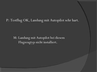 P: Testflug OK, Landung mit Autopilot sehr hart. M: Landung mit Autopilot bei diesem  Flugzeugtyp nicht installiert. 