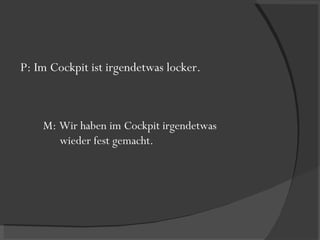 P: Im Cockpit ist irgendetwas locker. M: Wir haben im Cockpit irgendetwas  wieder fest gemacht. 
