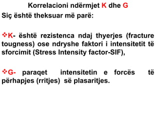 Korrelacioni ndërmjet K dhe G
Siç është theksuar më parë:
K- është rezistenca ndaj thyerjes (fracture
tougness) ose ndryshe faktori i intensitetit të
sforcimit (Stress Intensity factor-SIF),
G- paraqet
intensitetin e forcës
përhapjes (rritjes) së plasaritjes.

të

 