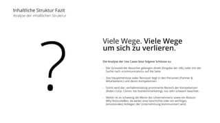 Inhaltliche Struktur Fazit 
Analyse der inhaltlichen Struktrur 
? 
Viele Wege. Viele Wege 
um sich zu verlieren. 
Die Analyse der Use Cases lässt folgene Schlüsse zu: 
- Der Grossteil der Besucher gelangen direkt (Eingabe der URL) oder mit der 
Suche nach «communicators» auf die Seite. 
- Das Hauptinteresse vieler Benutzer liegt in den Personen (Partner & 
Mitarbeiterer) und deren Kompetenzen. 
- Somit wird der, verhältnismässig prominente Bereich der Kompetenzen 
(Riders Corp. Comm. bis Standortmarketing), nur sehr schwach beachtet. 
- Weiter ist es schwierig die Werte des Unternehmens sowie ein Reason 
Why festzustellen, da weder eine Geschichte oder ein wichtiges 
(emotionales) Anliegen der Unternehmung kommuniziert wird. 
 