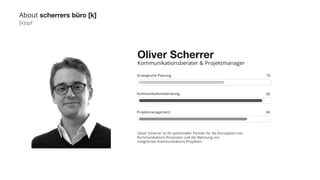 [k]opf 
Strategische Planung 
Kommunikationsberatung 
Projektmanagement 
Oliver Scherrer ist Ihr potenzieller Partner für die Konzeption von 
Kommunikations-Prozessen und der Betreung von 
integrierten Kommunikations-Projekten. 
70 
90 
80 
About scherrers büro [k] 
Oliver Scherrer 
Kommunikationsberater & Projektmanager 
 