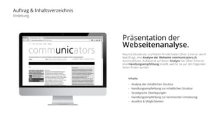 Auftrag & Inhaltsverzeichnis 
Einleitung 
Präsentation der 
Webseitenanalyse. 
Maurice Desiderato und Martin Arnold haben Oliver Scherrer damit 
beauftragt, eine Analyse der Webseite communicators.ch 
durchzuführen. Aufbauend auf dieser Analyse hat Oliver Scherrer 
eine Handlungsempfehlung erstellt, welche Sie auf den folgenden 
Seiten finden werden: 
Inhalte 
- Analyse der inhaltlichen Struktur 
- Handlungsempfehlung zur inhaltlichen Struktur 
- Strategische Überlegungen 
- Handlungsempfehlung zur technischen Umsetzung 
- Ausblick & Möglichkeiten 
 