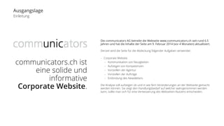 Ausgangslage 
Einleitung 
communicators.ch ist 
eine solide und 
informative 
Corporate Website. 
Die communicators AG betreibt die Webseite www.communicators.ch seit rund 6.5 
Jahren und hat die Inhalte der Seite am 9. Februar 2014 (vor 4 Monaten) aktualisiert. 
Derzeit wird die Seite für die Abdeckung folgender Aufgaben verwendet: 
- Corporate Website 
- Kommunikation von Neuigkeiten 
- Aufzeigen von Kompetenzen 
- Vorstellen der Agentur 
- Vorstellen der Aufträge 
- Einbindung des Newsletters 
Die Analyse soll aufzeigen ob und in wie fern Veränderungen an der Webseite gemacht 
werden können. Sie zeigt den Handlungsbedarf auf welcher wahrgenommen werden 
kann, sollte man sich für eine Verbesserung des Webseiten-Nutzens entscheiden. 
 