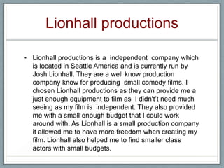 Lionhall productions
• Lionhall productions is a independent company which
is located in Seattle America and is currently run by
Josh Lionhall. They are a well know production
company know for producing small comedy films. I
chosen Lionhall productions as they can provide me a
just enough equipment to film as I didn't’t need much
seeing as my film is independent. They also provided
me with a small enough budget that I could work
around with. As Lionhall is a small production company
it allowed me to have more freedom when creating my
film. Lionhall also helped me to find smaller class
actors with small budgets.
 
