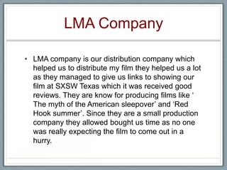 LMA Company
• LMA company is our distribution company which
helped us to distribute my film they helped us a lot
as they managed to give us links to showing our
film at SXSW Texas which it was received good
reviews. They are know for producing films like ‘
The myth of the American sleepover’ and ‘Red
Hook summer’. Since they are a small production
company they allowed bought us time as no one
was really expecting the film to come out in a
hurry.
 