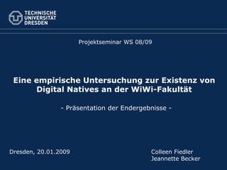 Eine empirische Untersuchung zur Existenz von Digital Natives an der WiWi-Fakultät Projektseminar WS 08/09 Dresden, 20.01.2009 Colleen Fiedler Jeannette Becker - Präsentation der Endergebnisse - 