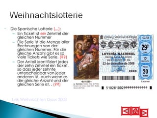 Die  Spanische Lotterie  (...) :   Ein Ticket ist  ein  Zehntel der gleichen Nummer Die Serie ist die Menge aller Rechnungen von der gleichen Nummer. Für die gleiche Anzahl gibt es so viele Tickets wie Serie.  (??) Der Anteil identifiziert jedes der zehn Zehntel ein Ticket, so dass jeder zehnte unterscheidbar von jeder anderen ist, auch wenn es die gleiche Anzahl und der gleichen Serie ist. .  (??)   Link Weihnachten Draw 2008   
