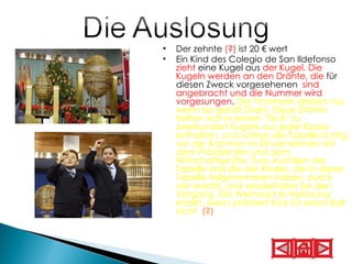 Der zehnte  (?)  ist 20 € wert   Ein Kind des Colegio de San Ildefonso  zieht  eine Kugel aus  der Kugel. Die Kugeln werden an den Drähte, die  für diesen Zweck vorgesehenen  sind angebracht und die Nummer wird vorgesungen .  Die Trommeln drehen nur, wenn sie gefüllt Draht. Diese Drähte treffen sich in einem "Tisch" zu zweihundert Kugeln aus jeder Klasse enthalten, und schloss die Tabelle richtig vor der Kammer im Einvernehmen mit dem Präsidenten und dem Wirtschaftsprüfer. Zum Ausfüllen der Tabelle sind die vier Kinder, die in dieser Tabelle teilgenommen haben, durch vier ersetzt, und wiederholen Sie den Vorgang. Die Weihnachts-Verlosung endet, wenn prämiert Kick für einen Ball nicht.  (?)   