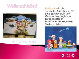 El villancico  ist die spanische Bezeichnung für eine bestimmte Art von Gesang. Im alltäglichen Sprachgebrauch bezeichnet der Begriff ein Weihnachtslied. Ein Weihnachtslied 
