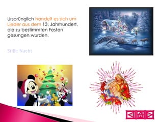 Ursprünglich  handelt es sich um Lieder aus dem  13. Jahrhundert, die zu bestimmten Festen gesungen wurden.  Stille Nacht 