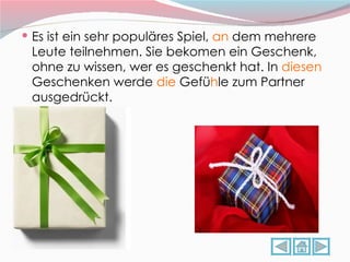 Es ist ein sehr populäres Spiel,  an  dem mehrere Leute teilnehmen. Sie bekomen ein Geschenk, ohne zu wissen, wer es geschenkt hat. In  diesen  Geschenken werde  die  Gefü h le zum Partner ausgedrückt. 