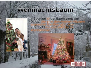 In Spanien  ist  der Baum eines der Dinge,  die es in den meisten Häusern spanischer Familien gibt. Man  schmückt  ihn und stellt ihn ins Wohnzimmer. 