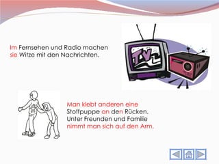 Im  Fernsehen und Radio machen  sie  Witze mit den Nachrichten. Man klebt anderen eine  Stoffpuppe  an  de n  Rücken.  Unter Freunden und Familie  nimmt man sich auf den Arm. 