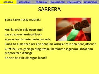 SARRERA Kaixo kaixo nexka mutilok! Korrika orain dela egun gutxi  pasa da gure herrietatik eta  seguru denok parte hartu duzuela.  Baina ba al dakizue zer den benetan korrika? Zein den bere jatorria? Guzti hau eta gehiago ezagutzeko; korrikaren inguruko lantxo hau proposatzen dizuegu. Honela ba ekin diezagun lanari! SARRERA GALDERAK PROZESUA BALIABIDEAK EBALUAKETA ONDORIOAK 