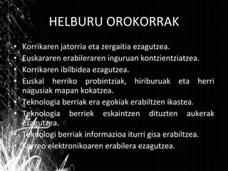 HELBURU OROKORRAK Korrikaren jatorria eta zergaitia ezagutzea. Euskararen erabileraren inguruan kontzientziatzea. Korrikaren ibilbidea ezagutzea. Euskal herriko probintziak, hiriburuak eta herri nagusiak mapan kokatzea. Teknologia berriak era egokiak erabiltzen ikastea. Teknologia berriek eskaintzen dituzten aukerak ezagutzea. Teknologi berriak informazioa iturri gisa erabiltzea. Korreo elektronikoaren erabilera ezagutzea. 