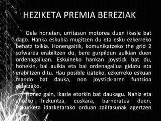 HEZIKETA PREMIA BEREZIAK Gela honetan, urritasun motorea duen ikasle bat dago. Hanka eskubia mugitzen du eta esku ezkerreko behatz txikia. Honengaitik, komunikatzeko the grid 2 sofwarea erabiltzen du, bere gurpildun aulkian duen ordenagailuan. Eskuineko hankan joystick bat du, honekin, bai aulkia eta bai ordenagailua gidatu eta erabiltzen ditu. Hau posible izateko, ezkerreko eskuan mando bat dauka, non joystick-aren funtzioa aldatzeko. Honez gain, ikasle etorkin bat daukagu. Nahiz eta ahozko hizkuntza, euskara, barneratua duen, irakurketa idazketarako orduan zailtasunak agertzen ditu. 