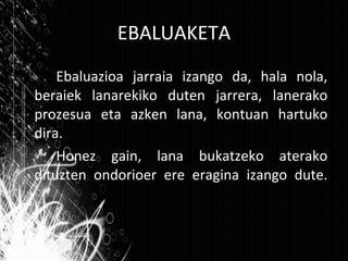 EBALUAKETA Ebaluazioa jarraia izango da, hala nola, beraiek lanarekiko duten jarrera, lanerako prozesua eta azken lana, kontuan hartuko dira. Honez gain, lana bukatzeko aterako dituzten ondorioer ere eragina izango dute. 