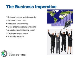 The Business Imperative
• Reduced accommodation costs
• Reduced travel costs
• Increased productivity
• Cross organisational partnering
• Attracting and retaining talent
• Employee engagement
• Work-life balance

 