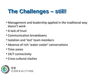 The Challenges – still!
• Management and leadership applied in the traditional way
doesn’t work
• A lack of trust
• Communication breakdowns
• Isolation and ‘lost’ team members
• Absence of rich ‘water cooler’ conversations
• Time zones
• 24/7 connectivity
• Cross-cultural clashes

 